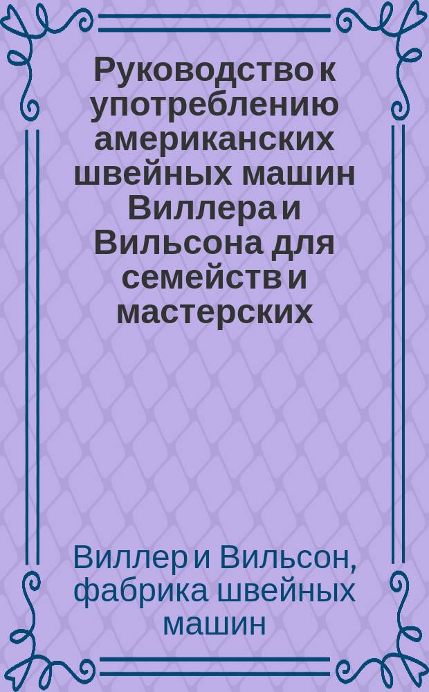 Руководство к употреблению американских швейных машин Виллера и Вильсона для семейств и мастерских