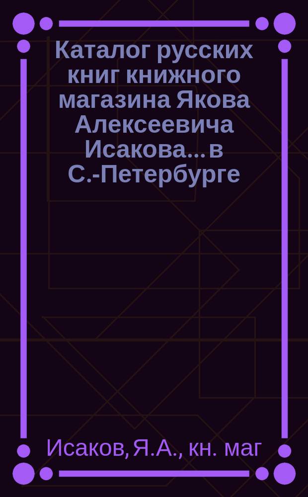 Каталог русских книг книжного магазина Якова Алексеевича Исакова... в С.-Петербурге