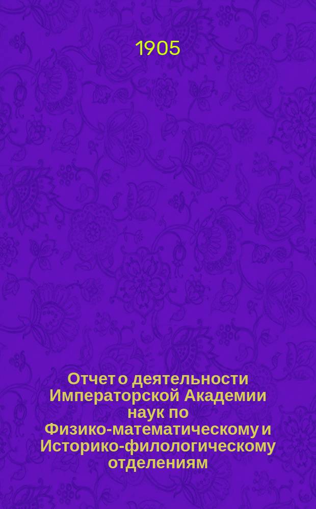 Отчет о деятельности Императорской Академии наук по Физико-математическому и Историко-филологическому отделениям... ... за 1905 год