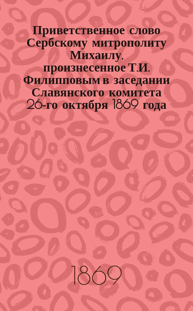Приветственное слово Сербскому митрополиту Михаилу, произнесенное Т.И. Филипповым в заседании Славянского комитета 26-го октября 1869 года; Ответ Сербского митрополита на речь Т.И. Филиппова