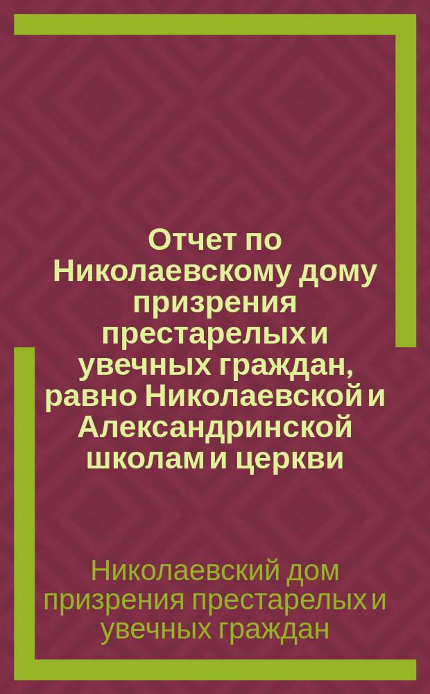 Отчет по Николаевскому дому призрения престарелых и увечных граждан, равно Николаевской и Александринской школам и церкви, при Доме состоящей...