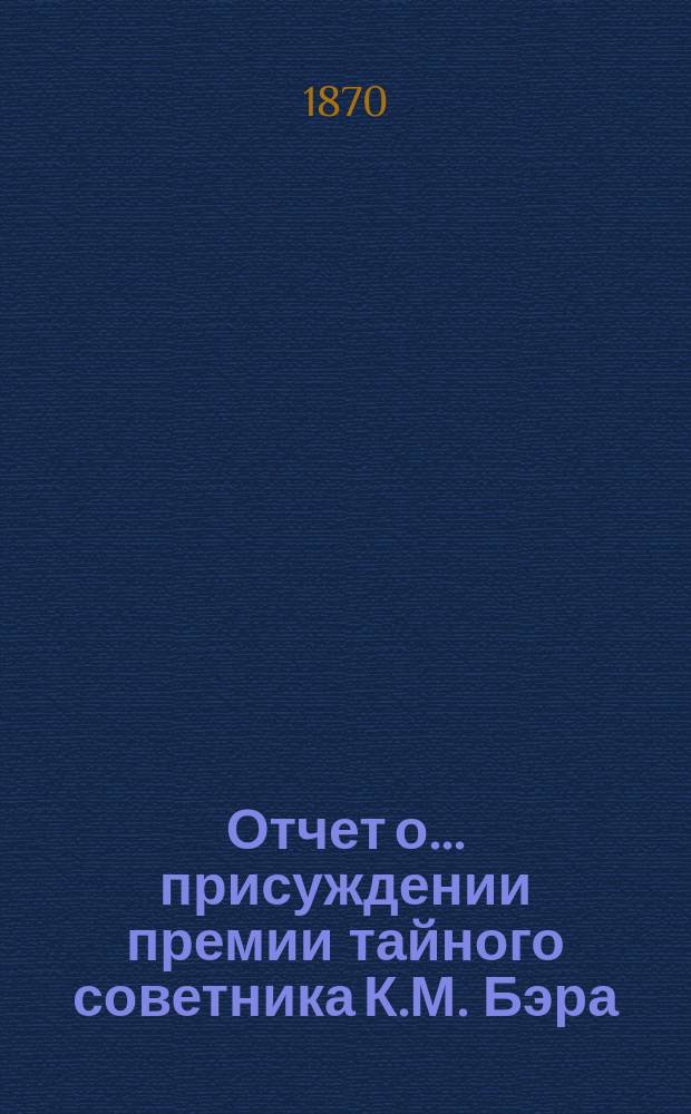 Отчет о... присуждении премии тайного советника К.М. Бэра : Читан в публичном заседании Имп. Академии наук..