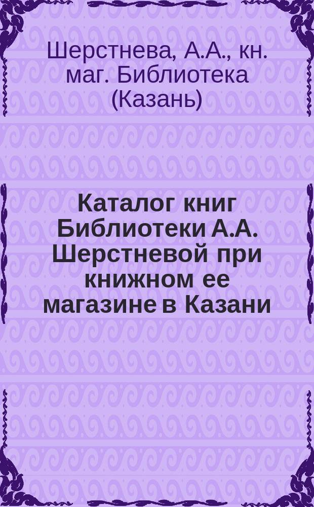 [Каталог книг Библиотеки А.А. Шерстневой при книжном ее магазине в Казани] : I-е дополнение..