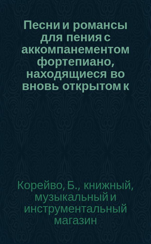 Песни и романсы для пения с аккомпанементом фортепиано, находящиеся во вновь открытом к. и муз. маг. Б. Корейво в Киеве