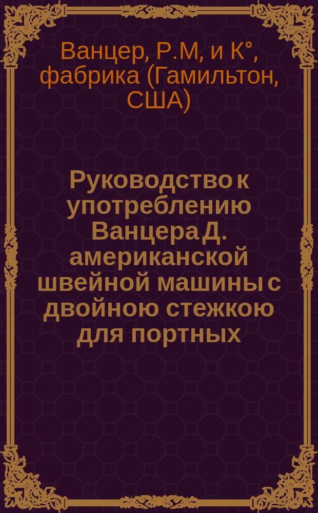 Руководство к употреблению Ванцера Д. американской швейной машины с двойною стежкою для портных, модисток, шапошников и обойных и легких кожевенных работ