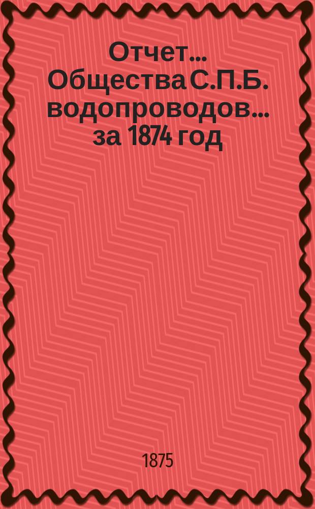Отчет ... Общества С.П.Б. водопроводов... ... за 1874 год