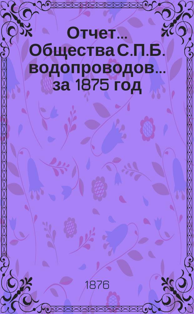 Отчет ... Общества С.П.Б. водопроводов... ... за 1875 год : Объяснительная записка к отчету Правления Общества С.П.Б. водопроводов...