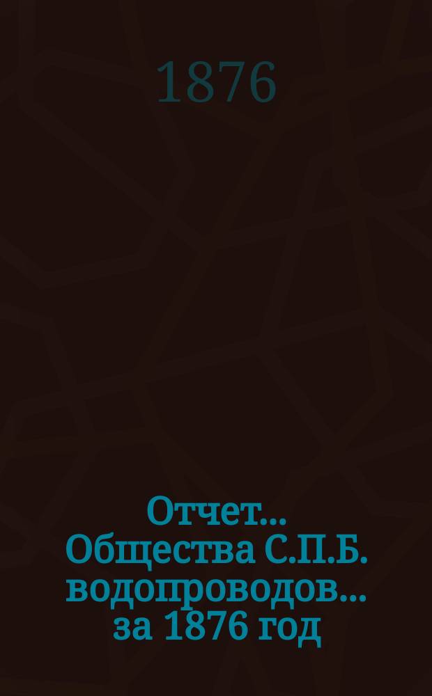 Отчет ... Общества С.П.Б. водопроводов... ... за 1876 год : Объяснительная записка к отчету Правления Общества С.П.Б. водопроводов...