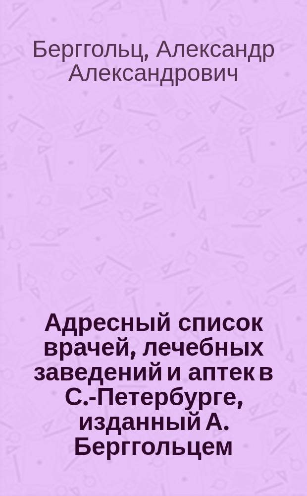 Адресный список врачей, лечебных заведений и аптек в С.-Петербурге, изданный А. Берггольцем, владельцем Невской аптеки, у Аничкова моста ... в С.-Петербурге