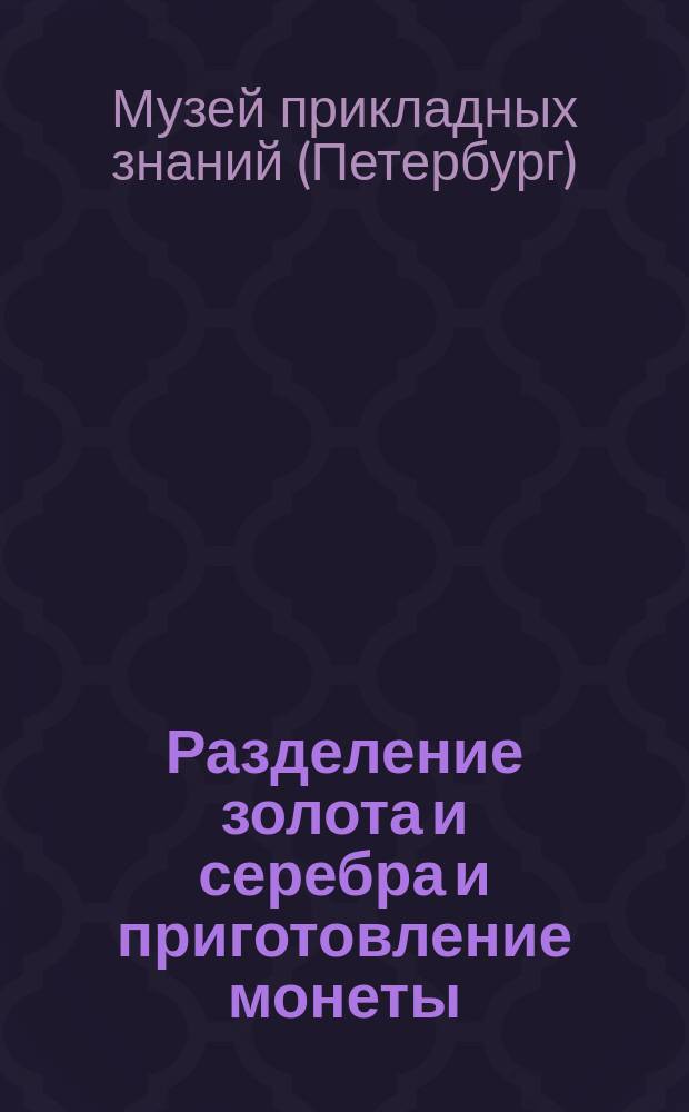 Разделение золота и серебра и приготовление монеты : Объяснительный каталог коллекций Рус. техн. о-ва в Музее прикладных знаний. (Витрина № 21)