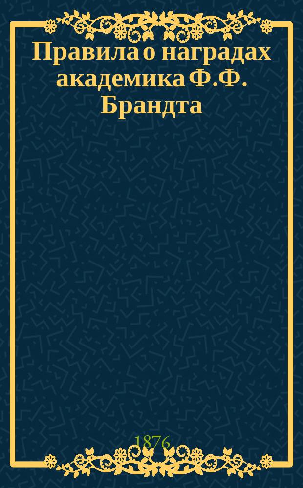 Правила о наградах академика Ф.Ф. Брандта : Утв. Конференциею Акад. наук в заседании Физ.-матем. отд-ния 16 ноября 1876 г