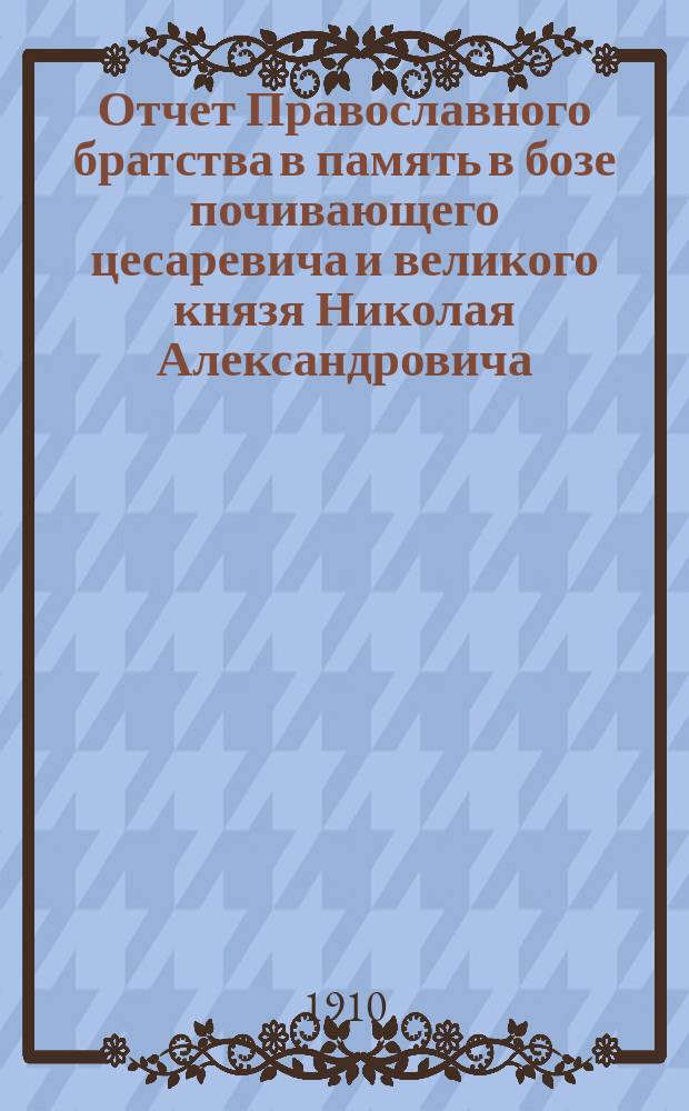 Отчет Православного братства в память в бозе почивающего цесаревича и великого князя Николая Александровича... ... за 1909 год