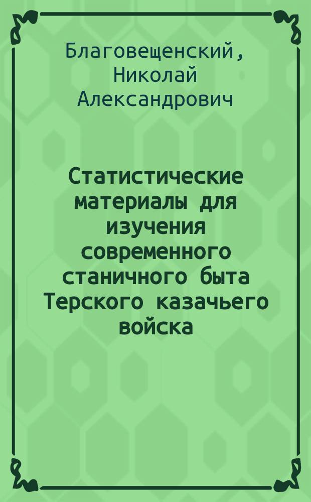 Статистические материалы для изучения современного станичного быта Терского казачьего войска. 5. Станица Ессентукская. 6. Станица Кисловодская. 7. Станица Аки-Юртовская : Сост. по переписи и изысканиям, произвед. в 1876 г. секр. Тер. обл. стат. ком. Н. Благовещенским, его пом. П. Линтваревым и лесн. ревизором Т. к. войска О. Марграфом