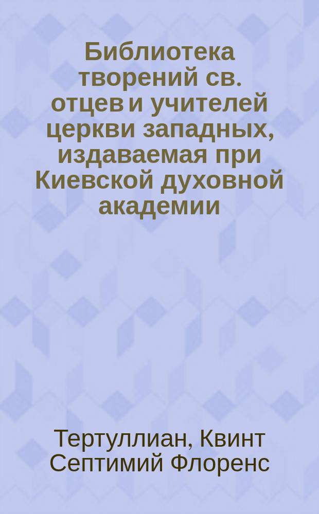 Библиотека творений св. отцев и учителей церкви западных, издаваемая при Киевской духовной академии : Кн. 1-. Кн. 31. [2] : Творения Кв. Септ. Яфлор. Тертуллиана