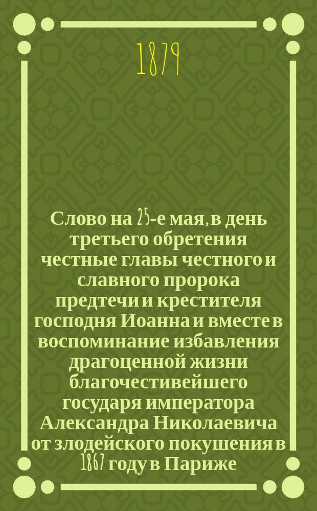 [Слово на 25-е мая, в день третьего обретения честные главы честного и славного пророка предтечи и крестителя господня Иоанна и вместе в воспоминание избавления драгоценной жизни благочестивейшего государя императора Александра Николаевича от злодейского покушения в 1867 году в Париже, (произнесенное ...25-го мая 1879 года)