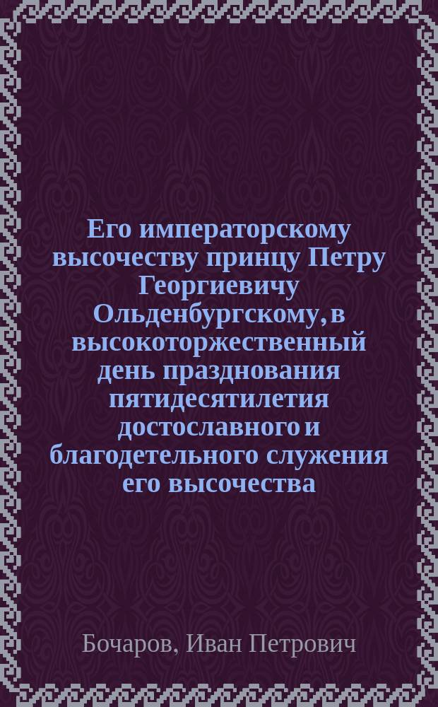 Его императорскому высочеству принцу Петру Георгиевичу Ольденбургскому, в высокоторжественный день празднования пятидесятилетия достославного и благодетельного служения его высочества, первого декабря 1880 года : Стихотворение