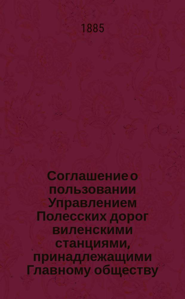 Соглашение о пользовании Управлением Полесских дорог виленскими станциями, принадлежащими Главному обществу; Соглашение о прямом пассажирском и товарном сообщении между станциями С.-Петербурго-Варшавской ж. дороги и Полесских жж. дорог: (Журн. постановление Временого упр. казенных железных дорог от 31 мая 1885 г. № 1347): Утв. 5 июня 1885 г