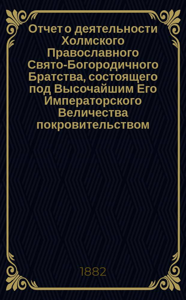 Отчет о деятельности Холмского Православного Свято-Богородичного Братства, состоящего под Высочайшим Его Императорского Величества покровительством... ... за истекший 1881/82