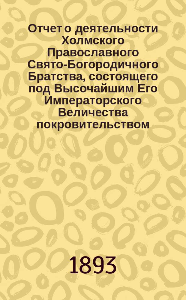Отчет о деятельности Холмского Православного Свято-Богородичного Братства, состоящего под Высочайшим Его Императорского Величества покровительством... ... за 1892-93
