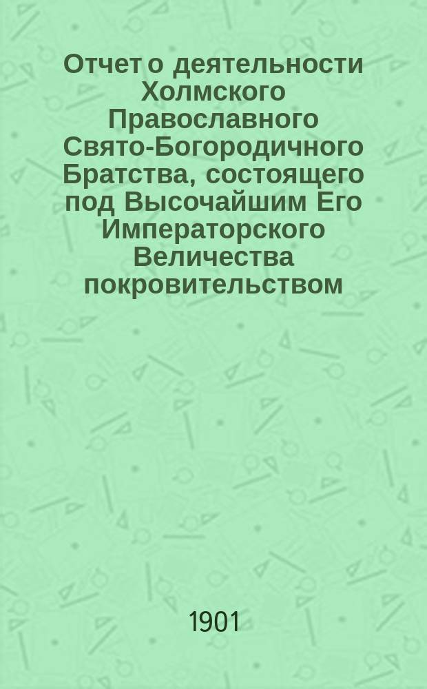 Отчет о деятельности Холмского Православного Свято-Богородичного Братства, состоящего под Высочайшим Его Императорского Величества покровительством... ... за 1899-1900