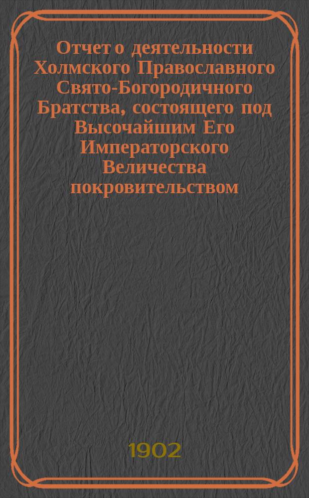 Отчет о деятельности Холмского Православного Свято-Богородичного Братства, состоящего под Высочайшим Его Императорского Величества покровительством... ... за 1900-1901