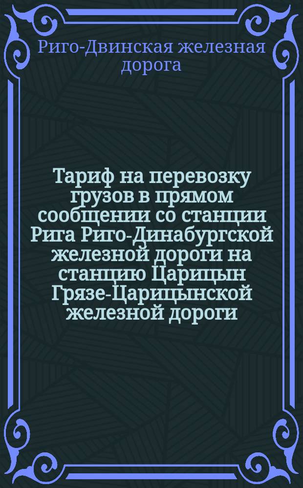 Тариф на перевозку грузов в прямом сообщении со станции Рига Риго-Динабургской железной дороги на станцию Царицын Грязе-Царицынской железной дороги : Действителен с 10 июля 1882 г. по 1-е мая 1883 г
