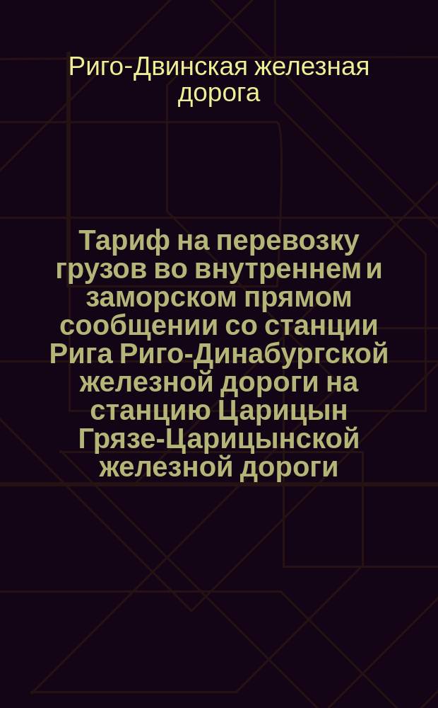 Тариф на перевозку грузов во внутреннем и заморском прямом сообщении со станции Рига Риго-Динабургской железной дороги на станцию Царицын Грязе-Царицынской железной дороги : Действителен с 10 июля 1882 г. по 1 мая 1883 г