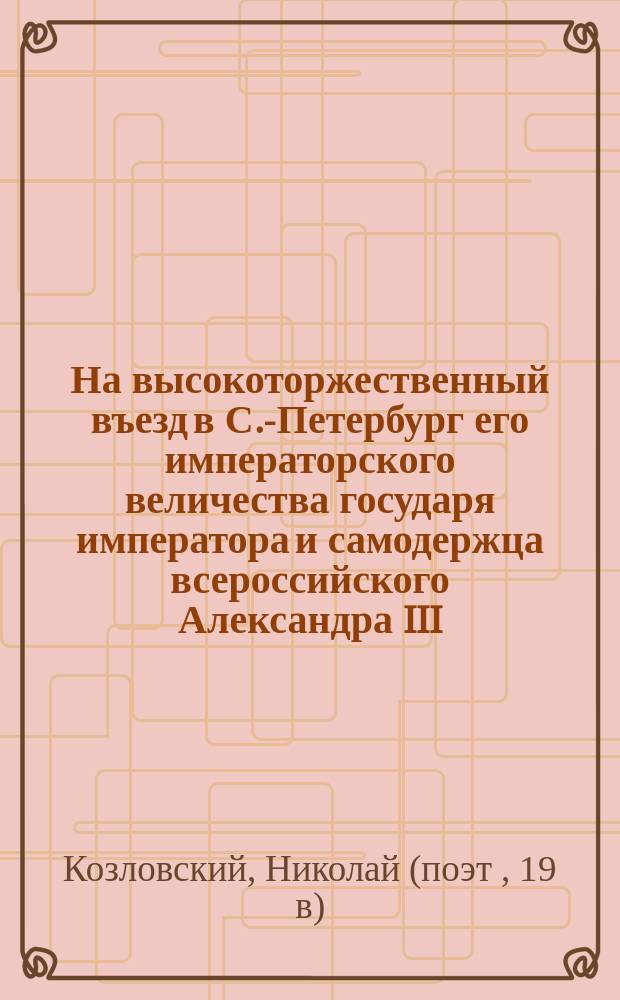 На высокоторжественный въезд в С.-Петербург его императорского величества государя императора и самодержца всероссийского Александра III. Мая 29 дня 1883 г. : Стихи