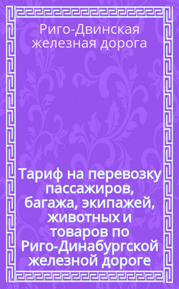 Тариф на перевозку пассажиров, багажа, экипажей, животных и товаров по Риго-Динабургской железной дороге, ветви оной Рига-Мюльграбен и по Риго-Больдерааской железной дороге : Изд. 1 дек. 1887 г. : С доп.