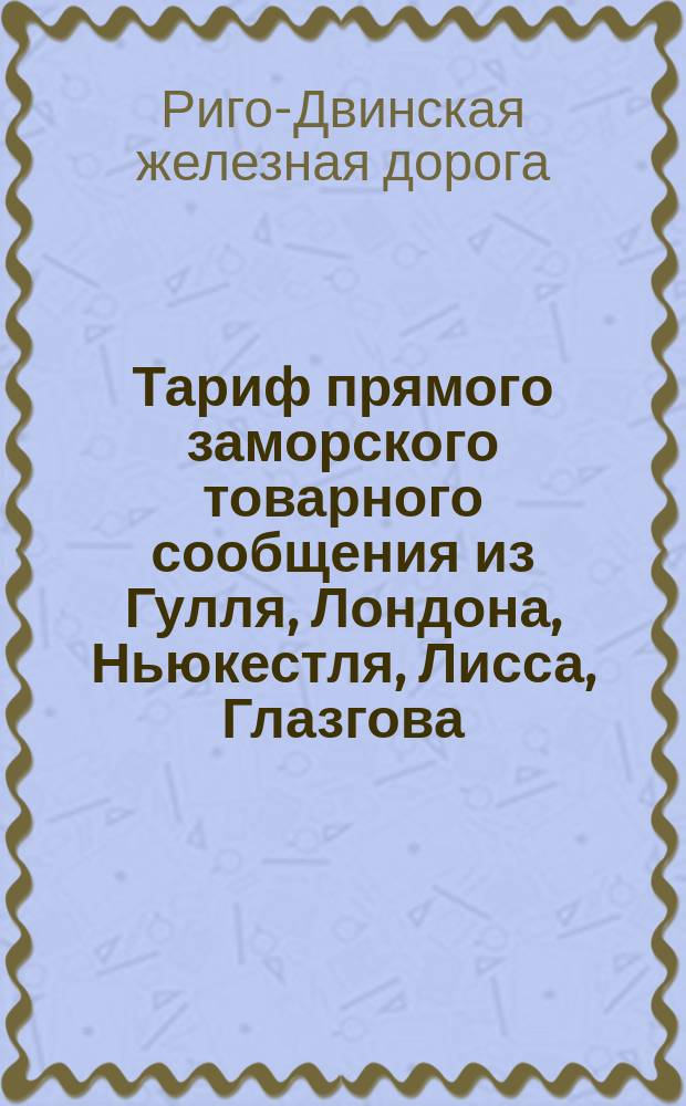 Тариф прямого заморского товарного сообщения из Гулля, Лондона, Ньюкестля, Лисса, Глазгова, Антверпена и Штеттина чрез Ригу в Тулу : Действителен с 1/13 июля 1883 г