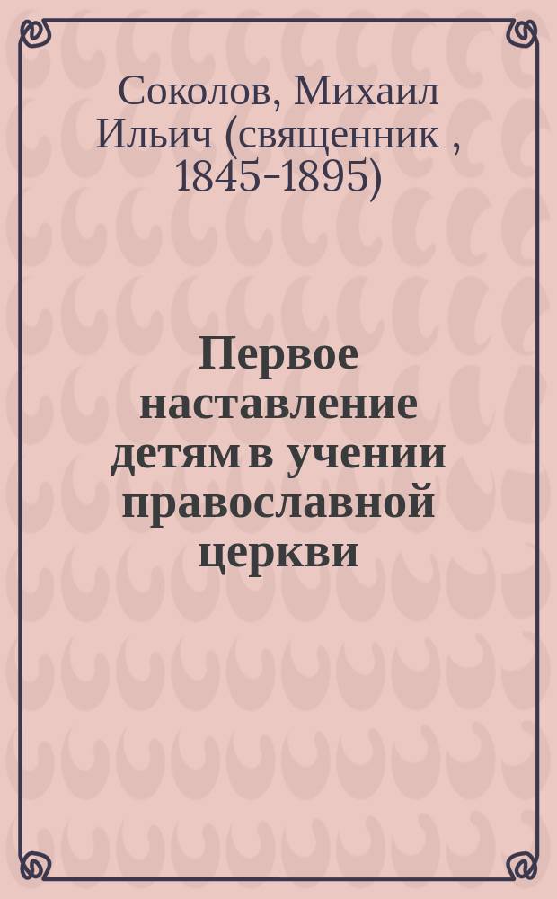 Первое наставление детям в учении православной церкви : Свящ. история, молитвы, символ веры, заповеди и Богослужение : Учебник для нар. школ, гор. училищ и приготов. классов сред. учеб. заведений : С прил. программы и объяснит. записки по преподаванию закона божия