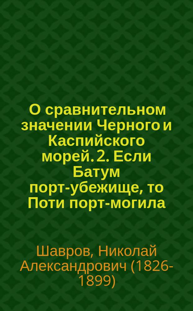1. О сравнительном значении Черного и Каспийского морей. 2. Если Батум порт-убежище, то Поти порт-могила : Доклады Н.А. Шаврова, чл. О-ва..
