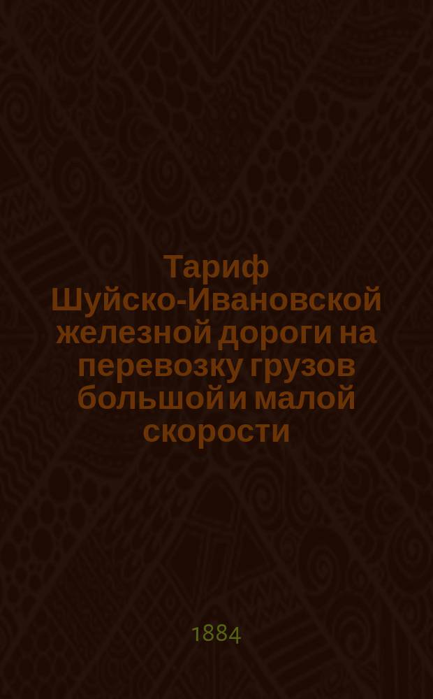 Тариф Шуйско-Ивановской железной дороги на перевозку грузов большой и малой скорости : (Составлен по общей номенклатуре товаров.. 8 окт. 1883 г.) : Введен в действие в 1-го июня 1884 г