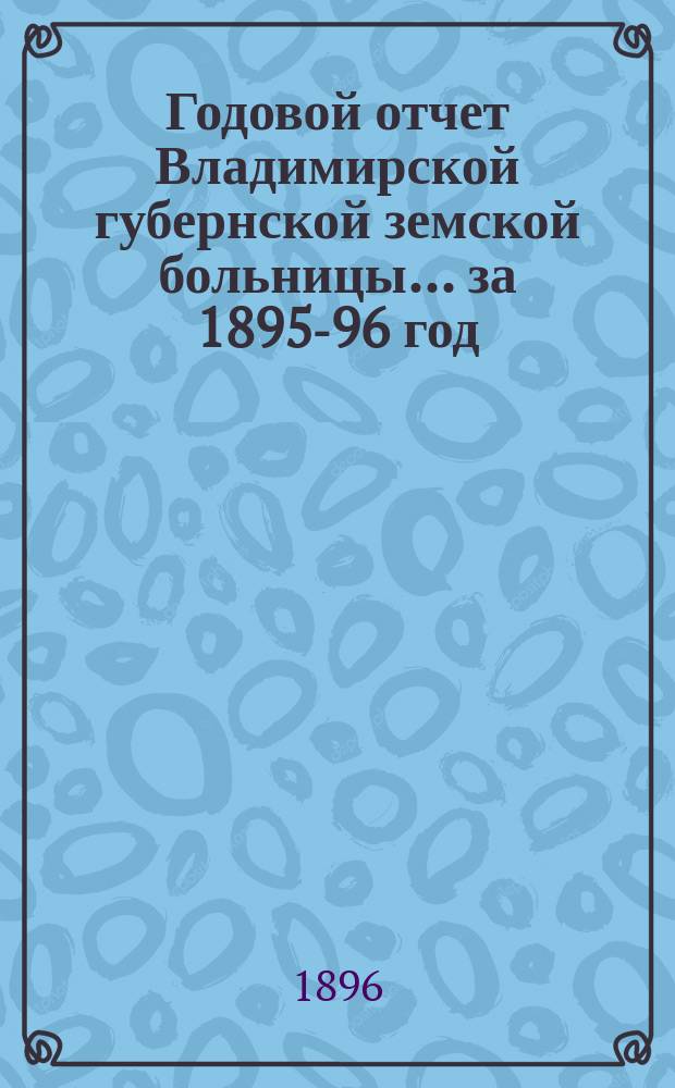 Годовой отчет Владимирской губернской земской больницы... ... за 1895-96 год