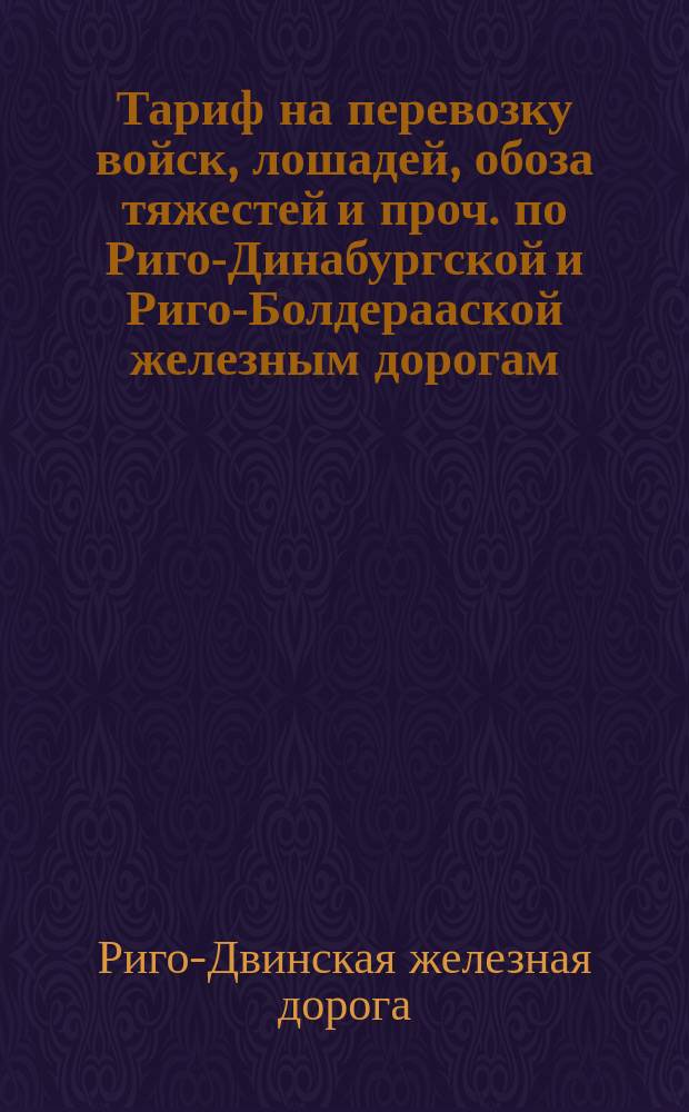 Тариф на перевозку войск, лошадей, обоза тяжестей и проч. по Риго-Динабургской и Риго-Болдерааской железным дорогам : Утв. ... 18 дек. 1885 г