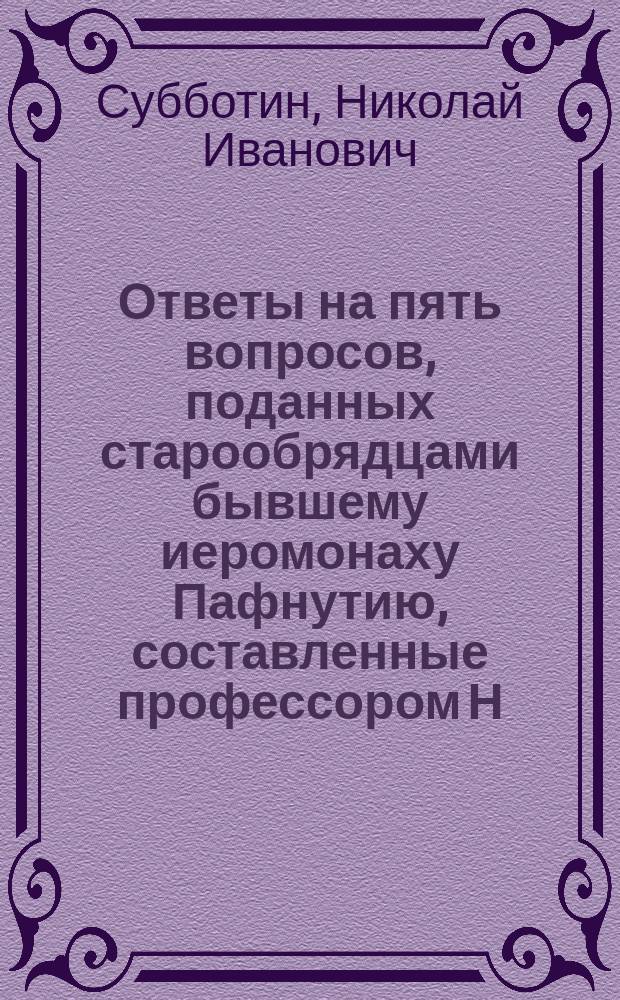 Ответы на пять вопросов, поданных старообрядцами бывшему иеромонаху Пафнутию, составленные профессором Н. Субботиным
