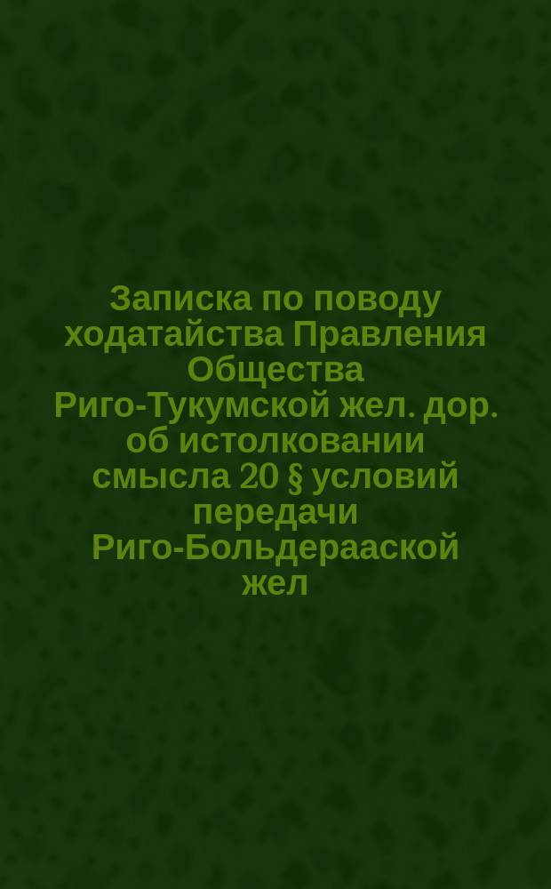 Записка по поводу ходатайства Правления Общества Риго-Тукумской жел. дор. об истолковании смысла 20 § условий передачи Риго-Больдерааской жел. дор. обществу Риго-Больдерааской жел. дор. Обществу Риго-Динабургской жел. дор.