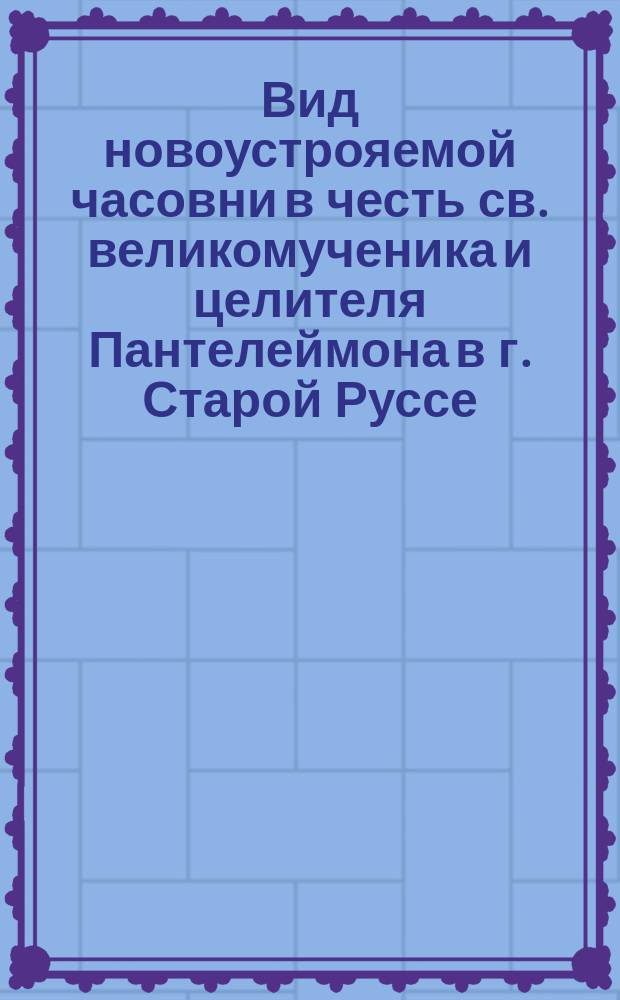 Вид новоустрояемой часовни в честь св. великомученика и целителя Пантелеймона в г. Старой Руссе : От Богородице-Успенской Рдейской женской общины : Воззвания о пожертвованиях