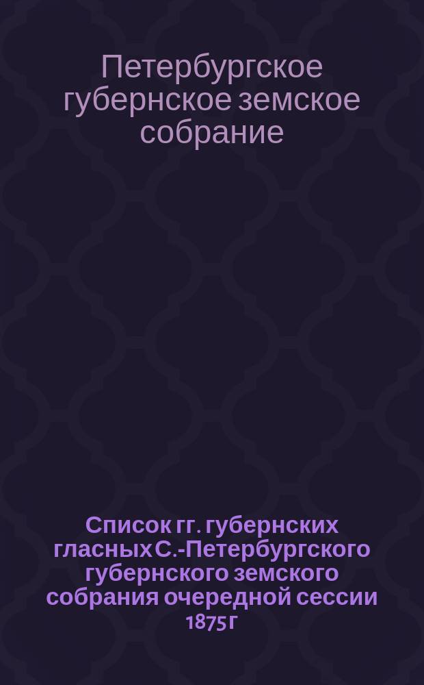 Список гг. губернских гласных С.-Петербургского губернского земского собрания очередной сессии 1875 г.. Личный состав С.-Петербургской городской и уездных земских управ С.-Петербургской губернии : печатано по распоряжению С.-Петербургской земской управы