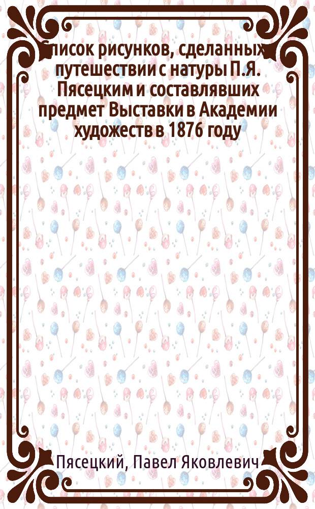 Список рисунков, сделанных в путешествии с натуры [П.Я. Пясецким] и составлявших предмет Выставки в Академии художеств в 1876 году