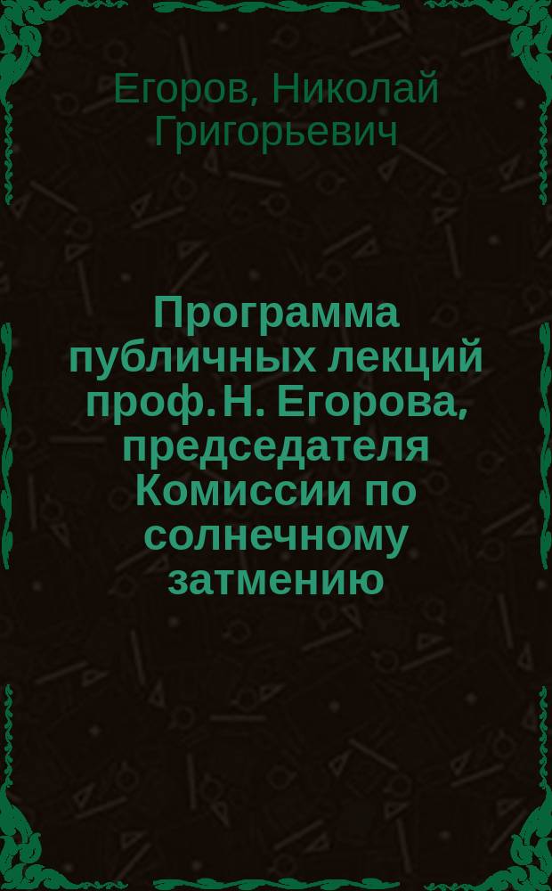 Программа публичных лекций проф. Н. Егорова, председателя Комиссии по солнечному затмению : О наблюдениях полного солнечного затмения 7 августа 1887 года