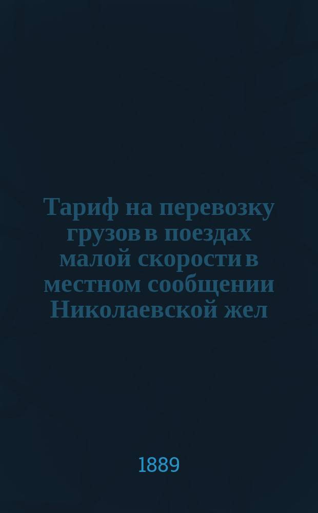 Тариф на перевозку грузов в поездах малой скорости в местном сообщении Николаевской жел. дороги : Вводится в действие с 1 апр. 1889 г