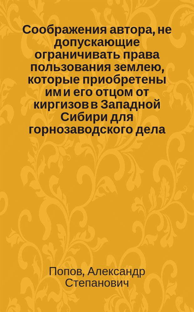[Соображения автора, не допускающие ограничивать права пользования землею, которые приобретены им и его отцом от киргизов в Западной Сибири для горнозаводского дела