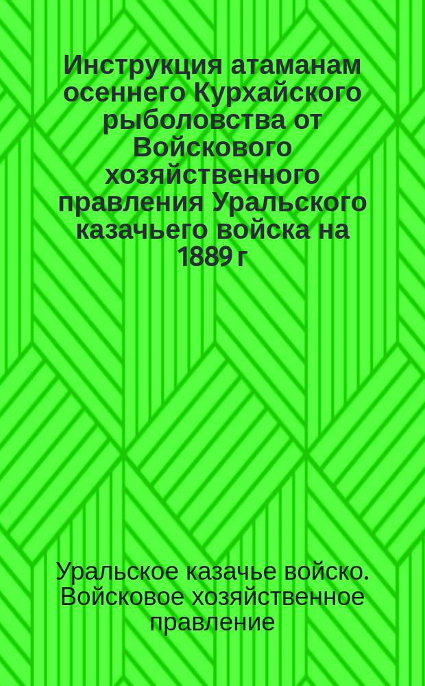 Инструкция атаманам осеннего Курхайского рыболовства от Войскового хозяйственного правления Уральского казачьего войска на 1889 г.