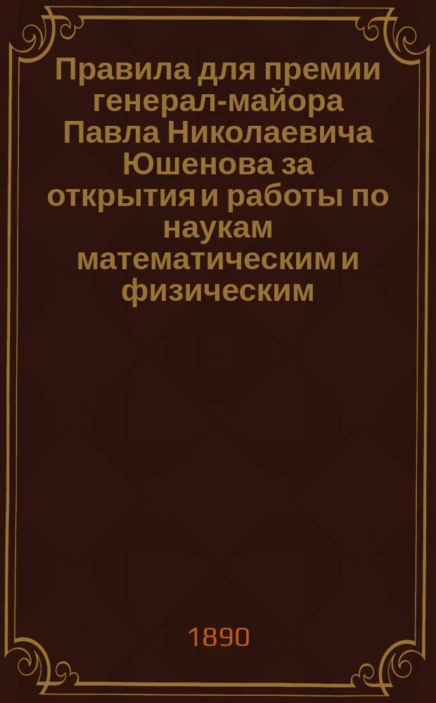 Правила для премии генерал-майора Павла Николаевича Юшенова за открытия и работы по наукам математическим и физическим : Утв. 4-го июня 1890 г