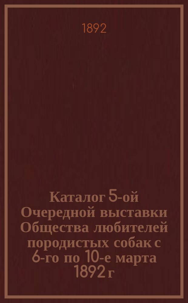 Каталог 5-ой Очередной выставки Общества любителей породистых собак с 6-го по 10-е марта 1892 г.