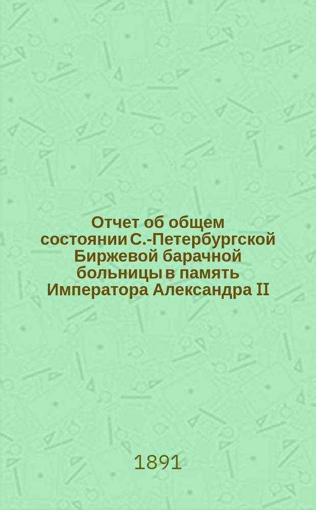 Отчет об общем состоянии С.-Петербургской Биржевой барачной больницы в память Императора Александра II, состоящей под Августейшим покровительством Его Императорского Величества Государя Императора...