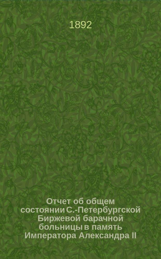 Отчет об общем состоянии С.-Петербургской Биржевой барачной больницы в память Императора Александра II, состоящей под Августейшим покровительством Его Императорского Величества Государя Императора... ... за 1891 год