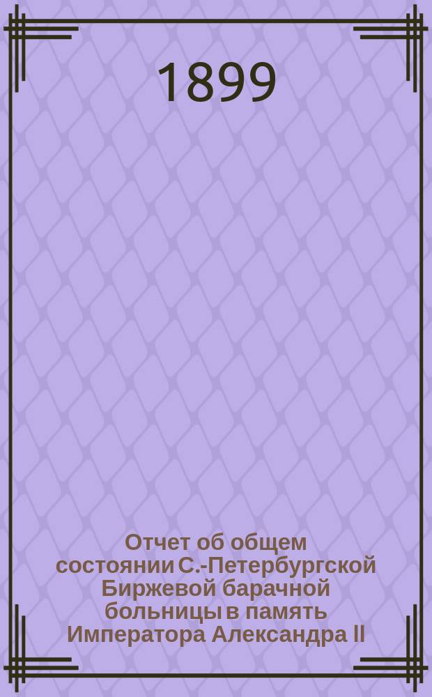 Отчет об общем состоянии С.-Петербургской Биржевой барачной больницы в память Императора Александра II, состоящей под Августейшим покровительством Его Императорского Величества Государя Императора... ... за 1898 год