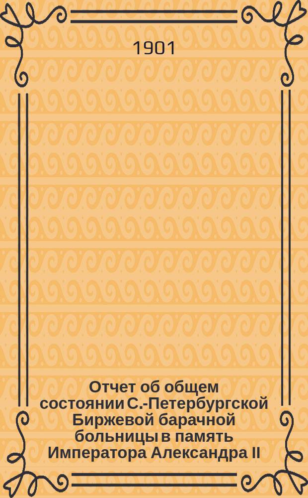 Отчет об общем состоянии С.-Петербургской Биржевой барачной больницы в память Императора Александра II, состоящей под Августейшим покровительством Его Императорского Величества Государя Императора... ... за 1900 год